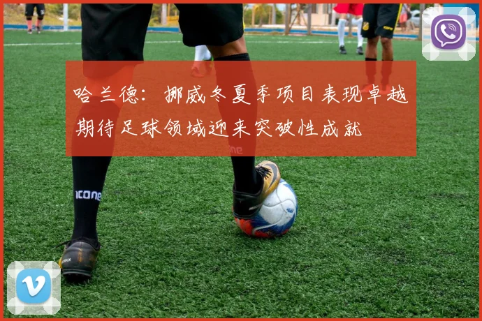 哈兰德：挪威冬夏季项目表现卓越期待足球领域迎来突破性成就