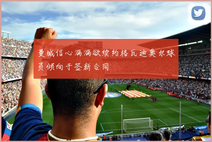 曼城信心满满欲续约格瓦迪奥尔球员倾向于签新合同
