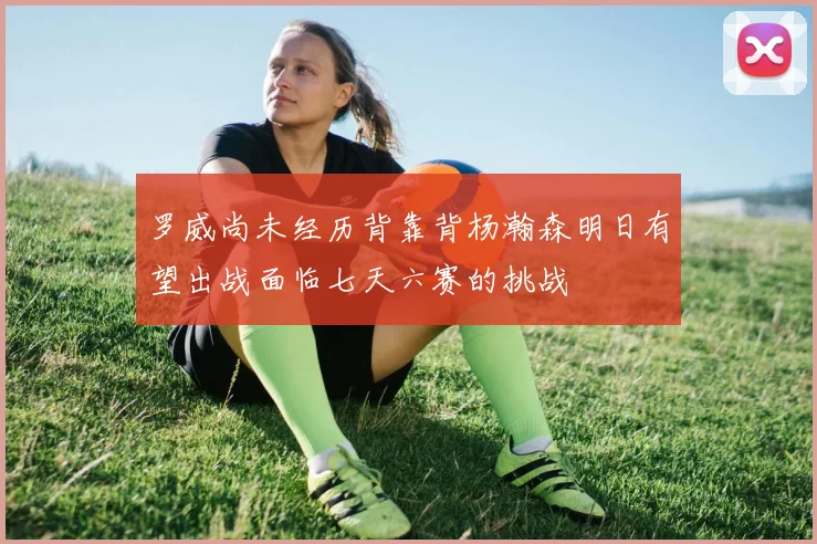 罗威尚未经历背靠背杨瀚森明日有望出战面临七天六赛的挑战