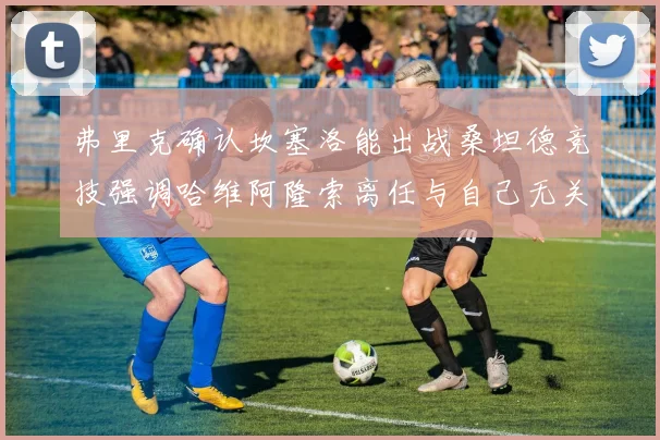 弗里克确认坎塞洛能出战桑坦德竞技强调哈维阿隆索离任与自己无关