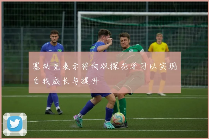 塞纳克表示将向双探花学习以实现自我成长与提升