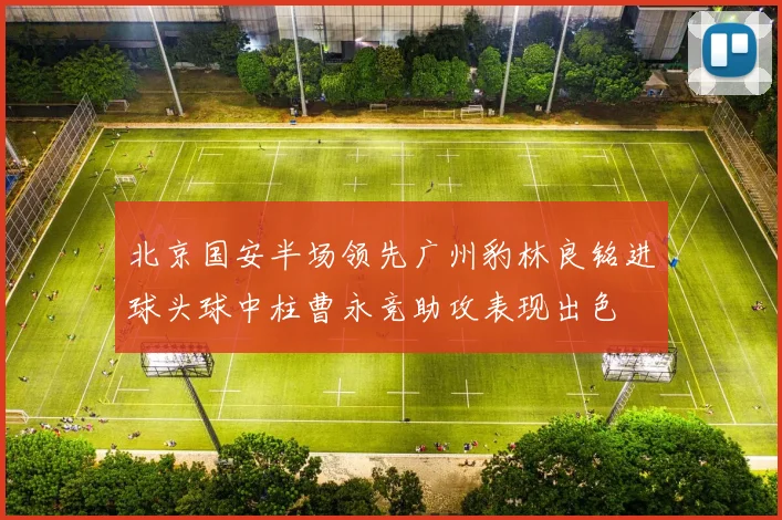 北京国安半场领先广州豹林良铭进球头球中柱曹永竞助攻表现出色