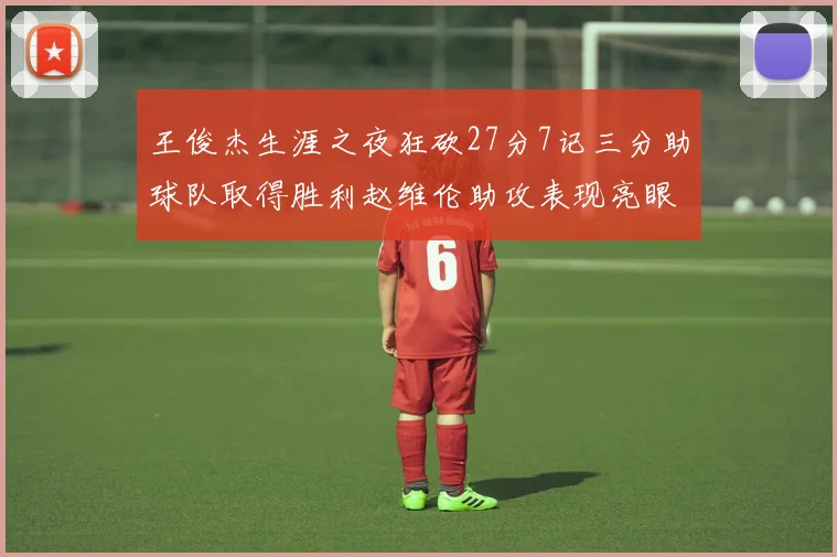 王俊杰生涯之夜狂砍27分7记三分助球队取得胜利赵维伦助攻表现亮眼