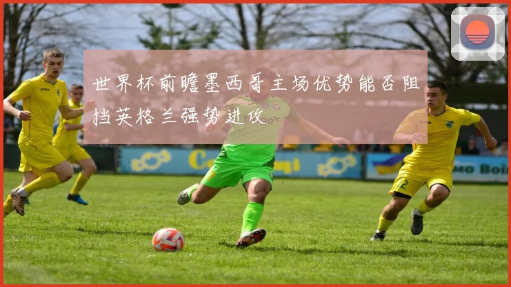 世界杯前瞻墨西哥主场优势能否阻挡英格兰强势进攻