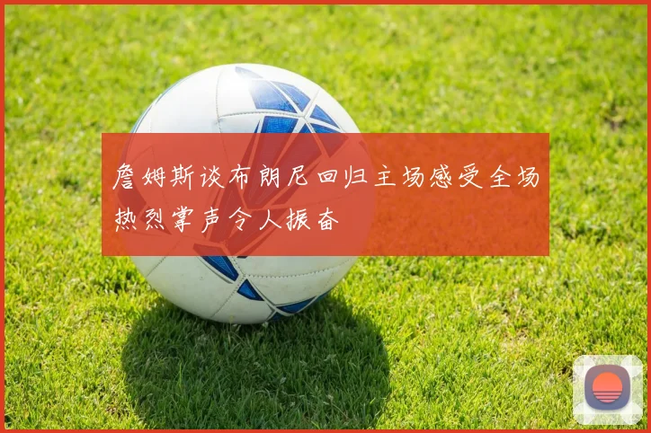 詹姆斯谈布朗尼回归主场感受全场热烈掌声令人振奋