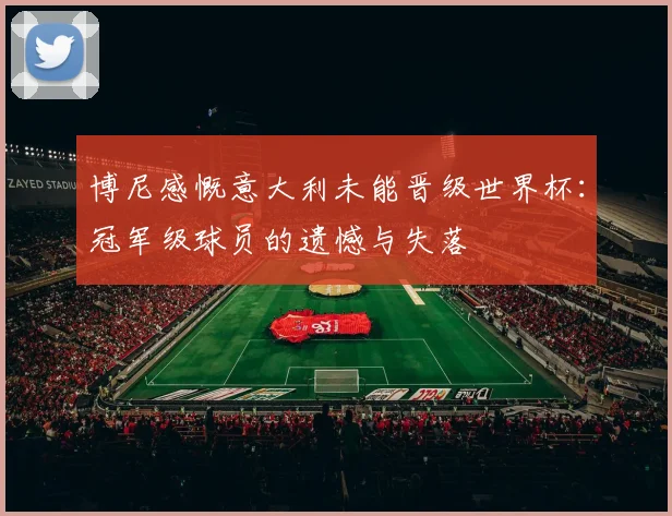 博尼感慨意大利未能晋级世界杯：冠军级球员的遗憾与失落