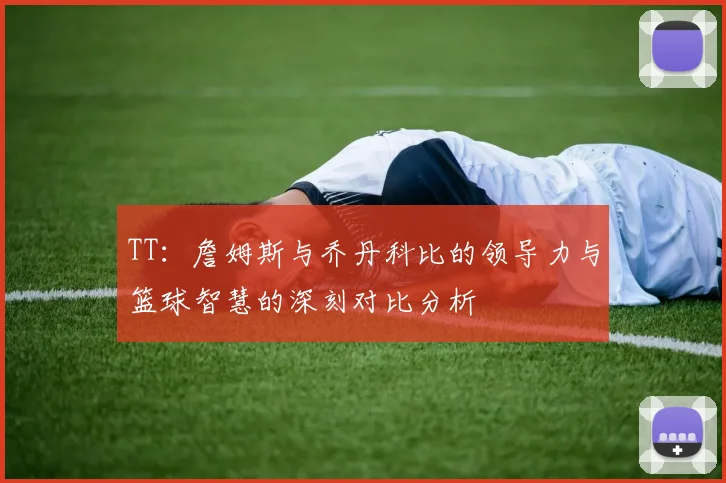 TT：詹姆斯与乔丹科比的领导力与篮球智慧的深刻对比分析