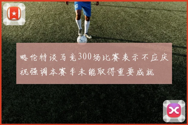 略伦特谈马竞300场比赛表示不应庆祝强调本赛季未能取得重要成就