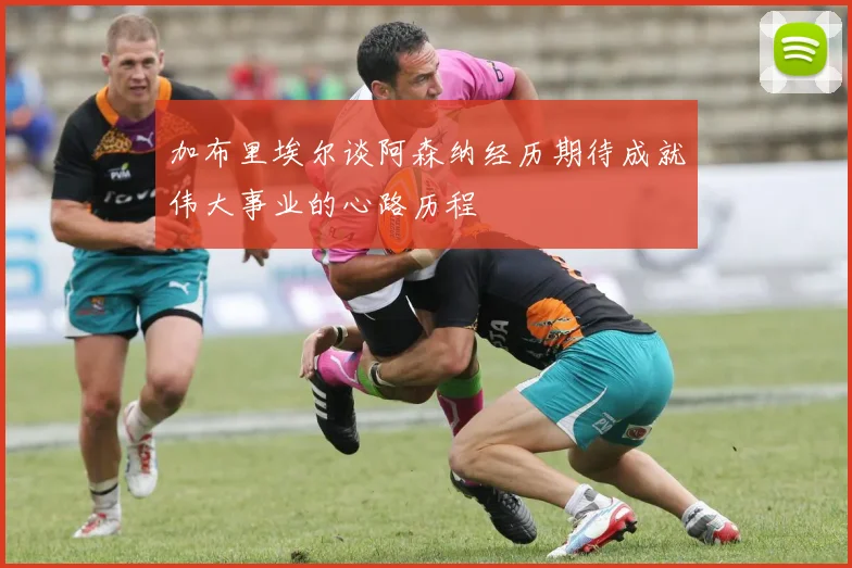 加布里埃尔谈阿森纳经历期待成就伟大事业的心路历程