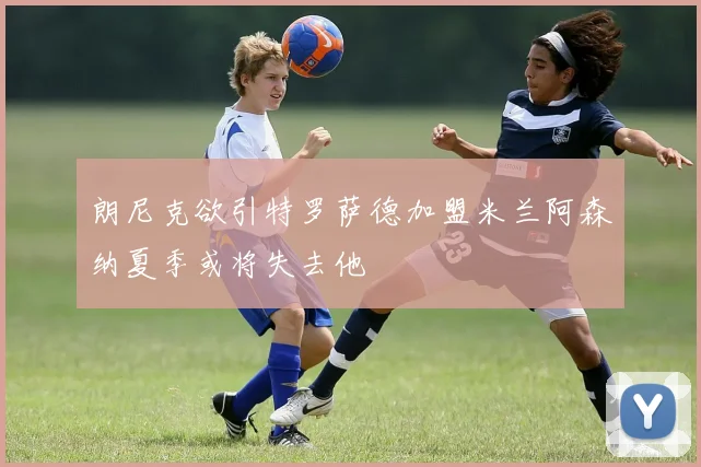朗尼克欲引特罗萨德加盟米兰阿森纳夏季或将失去他
