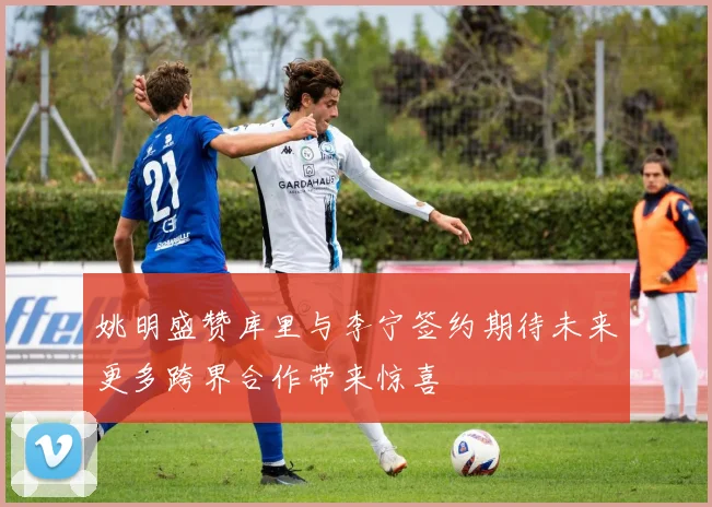 姚明盛赞库里与李宁签约期待未来更多跨界合作带来惊喜